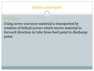 Screw conveyor
Principle:-
Using screw conveyor material is transported by
rotation of helical screws which moves material in
forward direction in tube from feed point to discharge
point.
 
