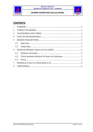 QUANG TRACH 1
THERMAL POWER PLANT - 2x600MW
SCREW CONVEYOR CALCULATION
QT1-PVE-00HTK-M-M5A-0010 PAGE: 1 of 15
CONTENTS
1 PURPOSE ............................................................................................................2
2 TARGET OF DESIGN ........................................................................................2
3 STANDARDS AND CODES..............................................................................2
4 UNIT OF MEASUREMENT...............................................................................2
5 DESIGN PARAMETERS....................................................................................2
5.1. Input data ......................................................................................................2
5.2. Output data....................................................................................................2
6 BASIS OF DESIGN AND CALCULATION .....................................................2
6.1. Diameter and speed.......................................................................................2
6.2. Check minimum diameter for lump size limitations ....................................3
6.3. Power ............................................................................................................3
7 DESIGN & CALCULATION RESULTS ...........................................................4
8 APPENDIXES .....................................................................................................4
 