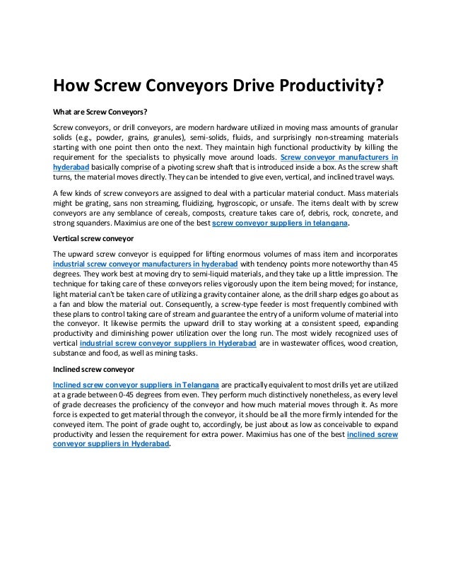 How Screw Conveyors Drive Productivity?
What are Screw Conveyors?
Screw conveyors, or drill conveyors, are modern hardware utilized in moving mass amounts of granular
solids (e.g., powder, grains, granules), semi-solids, fluids, and surprisingly non-streaming materials
starting with one point then onto the next. They maintain high functional productivity by killing the
requirement for the specialists to physically move around loads. Screw conveyor manufacturers in
hyderabad basically comprise of a pivoting screw shaft that is introduced inside a box. As the screw shaft
turns, the material moves directly. They can be intended to give even, vertical, and inclined travel ways.
A few kinds of screw conveyors are assigned to deal with a particular material conduct. Mass materials
might be grating, sans non streaming, fluidizing, hygroscopic, or unsafe. The items dealt with by screw
conveyors are any semblance of cereals, composts, creature takes care of, debris, rock, concrete, and
strong squanders. Maximius are one of the best screw conveyor suppliers in telangana.
Vertical screw conveyor
The upward screw conveyor is equipped for lifting enormous volumes of mass item and incorporates
industrial screw conveyor manufacturers in hyderabad with tendency points more noteworthy than 45
degrees. They work best at moving dry to semi-liquid materials, and they take up a little impression. The
technique for taking care of these conveyors relies vigorously upon the item being moved; for instance,
light material can't be taken care of utilizing a gravity container alone, as the drill sharp edges go about as
a fan and blow the material out. Consequently, a screw-type feeder is most frequently combined with
these plans to control taking care of stream and guarantee the entry of a uniform volume of material into
the conveyor. It likewise permits the upward drill to stay working at a consistent speed, expanding
productivity and diminishing power utilization over the long run. The most widely recognized uses of
vertical industrial screw conveyor suppliers in Hyderabad are in wastewater offices, wood creation,
substance and food, as well as mining tasks.
Inclined screw conveyor
Inclined screw conveyor suppliers in Telangana are practically equivalent to most drills yet are utilized
at a grade between 0-45 degrees from even. They perform much distinctively nonetheless, as every level
of grade decreases the proficiency of the conveyor and how much material moves through it. As more
force is expected to get material through the conveyor, it should be all the more firmly intended for the
conveyed item. The point of grade ought to, accordingly, be just about as low as conceivable to expand
productivity and lessen the requirement for extra power. Maximius has one of the best inclined screw
conveyor suppliers in Hyderabad.
 