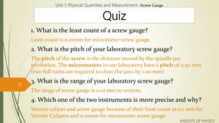 Quiz
1. What is the least count of a screw gauge?
Least count is 0.01mm for micrometer screw gauge.
2. What is the pitch of your laboratory screw gauge?
The pitch of the screw is the distance moved by the spindle per
revolution. The micrometers in our laboratory have a pitch of 0.50 mm
(two full turns are required to close the jaws by 1.00 mm).
3. What is the range of your laboratory screw gauge?
The range of screw gauge is 0.01 mm to 100mm.
4. Which one of the two instruments is more precise and why?
Vernier caliper and screw gauge because of their least count as 0.1 mm for
Vernier Calipers and 0.01mm for micrometer screw gauge.
Unit 1: Physical Quantities and Measurement –Screw Gauge
10
INSIGHTS OF PHYSICS
 