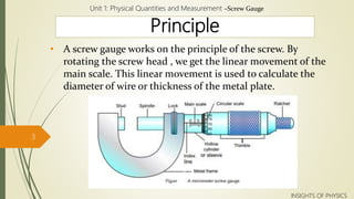 Principle
• A screw gauge works on the principle of the screw. By
rotating the screw head , we get the linear movement of the
main scale. This linear movement is used to calculate the
diameter of wire or thickness of the metal plate.
Unit 1: Physical Quantities and Measurement –Screw Gauge
3
INSIGHTS OF PHYSICS
 