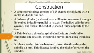 Construction
• A simple screw gauge consists of a U-shaped metal frame with a
metal stud at its one end.
• A hollow cylinder (or sleeve) has a millimeter scale over it along a
line called index line parallel to its axis. The hollow cylinder acts
as a nut. It is fixed at the end of U-shaped frame opposite to the
stud.
• A Thimble has a threaded spindle inside it. As the thimble
completes one rotation, the spindle moves 1 mm along the index
line.
• It is because the distance between consecutive threads on the
spindle is 1 mm. This distance is called the pitch of screw on the
spindle.
Unit 1: Physical Quantities and Measurement –Screw Gauge
4
INSIGHTS OF PHYSICS
 