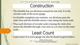 Construction
 The thimble has 100 divisions around its one end. It is the
circular scale of the screw gauge.
 As thimble completes one rotation, 100 divisions pass the
index line and the thimble moves 1 mm along the main scale.
 Thus each division of circular scale crossing the index line
moves the thimble through 1/100 mm or 0.01 mm on the main
scale.
 Least count of a screw gauge can also be found as given below:
L.C. = (
Pitch of the screw
No. of circular scale divisions
)
Unit 1: Physical Quantities and Measurement –Screw Gauge
5
INSIGHTS OF PHYSICS
Least Count
 