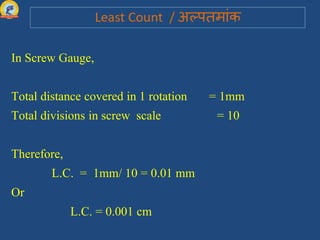 In Screw Gauge,
Total distance covered in 1 rotation = 1mm
Total divisions in screw scale = 10
Therefore,
L.C. = 1mm/ 10 = 0.01 mm
Or
L.C. = 0.001 cm
 