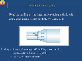 Reading an screw gauge.
• Read the reading on the linear scale reading and add with
coinciding circular scale multiply by least count.
Reading = Linear scale reading + (Coinciding circular scale x
Least count) = 2.5 mm + (46 x 0.01)
= (2.5 + 0.46) mm = 2.96 mm
 