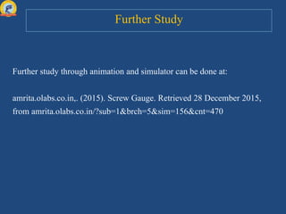 Further Study
Further study through animation and simulator can be done at:
amrita.olabs.co.in,. (2015). Screw Gauge. Retrieved 28 December 2015,
from amrita.olabs.co.in/?sub=1&brch=5&sim=156&cnt=470
 