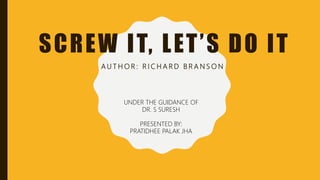 SCREW IT, LET’S DO IT
A U T H O R : R I C H A R D B R A N S O N
UNDER THE GUIDANCE OF
DR. S SURESH
PRESENTED BY:
PRATIDHEE PALAK JHA
 