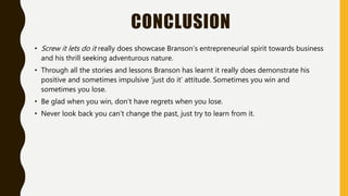 CONCLUSION
• Screw it lets do it really does showcase Branson’s entrepreneurial spirit towards business
and his thrill seeking adventurous nature.
• Through all the stories and lessons Branson has learnt it really does demonstrate his
positive and sometimes impulsive ‘just do it’ attitude. Sometimes you win and
sometimes you lose.
• Be glad when you win, don’t have regrets when you lose.
• Never look back you can’t change the past, just try to learn from it.
 