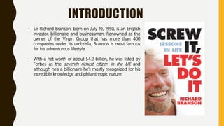 INTRODUCTION
• Sir Richard Branson, born on July 19, 1950, is an English
investor, billionaire and businessman. Renowned as the
owner of the Virgin Group that has more than 400
companies under its umbrella, Branson is most famous
for his adventurous lifestyle.
• With a net worth of about $4.9 billion, he was listed by
Forbes as the seventh richest citizen in the UK and
although he’s a billionaire he’s mostly recognized for his
incredible knowledge and philanthropic nature.
 