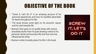 OBJECTIVE OF THE BOOK
• “Screw It, Let’s Do It” is an amazing account of his
personal experiences and how he handled adversities
he faced throughout his life.
• This book throws some light on his eccentric nature
and his zeal towards life.
• Branson then goes on to qualify these with various
anecdotal stories from his past drawing notice to his
personal, family and business life and how one has
influenced the other.
• Branson writes honestly about his life in this book.
 