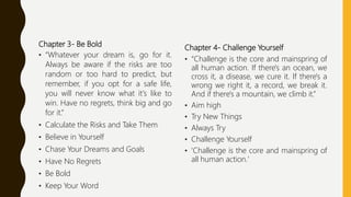 Chapter 3- Be Bold
• “Whatever your dream is, go for it.
Always be aware if the risks are too
random or too hard to predict, but
remember, if you opt for a safe life,
you will never know what it's like to
win. Have no regrets, think big and go
for it.”
• Calculate the Risks and Take Them
• Believe in Yourself
• Chase Your Dreams and Goals
• Have No Regrets
• Be Bold
• Keep Your Word
Chapter 4- Challenge Yourself
• “Challenge is the core and mainspring of
all human action. If there's an ocean, we
cross it, a disease, we cure it. If there's a
wrong we right it, a record, we break it.
And if there's a mountain, we climb it.”
• Aim high
• Try New Things
• Always Try
• Challenge Yourself
• 'Challenge is the core and mainspring of
all human action.'
 