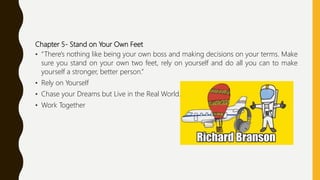 Chapter 5- Stand on Your Own Feet
• “There's nothing like being your own boss and making decisions on your terms. Make
sure you stand on your own two feet, rely on yourself and do all you can to make
yourself a stronger, better person.”
• Rely on Yourself
• Chase your Dreams but Live in the Real World.
• Work Together
 
