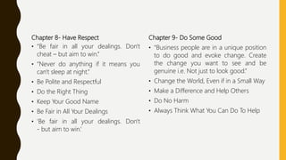 Chapter 8- Have Respect
• “Be fair in all your dealings. Don't
cheat – but aim to win.”
• “Never do anything if it means you
can't sleep at night.”
• Be Polite and Respectful
• Do the Right Thing
• Keep Your Good Name
• Be Fair in All Your Dealings
• 'Be fair in all your dealings. Don't
- but aim to win.‘
Chapter 9- Do Some Good
• “Business people are in a unique position
to do good and evoke change. Create
the change you want to see and be
genuine i.e. Not just to look good.”
• Change the World, Even if in a Small Way
• Make a Difference and Help Others
• Do No Harm
• Always Think What You Can Do To Help
 