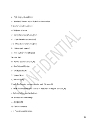11
p - Pitchof screw thread(mm)
n - Numberof threadsincontact withscrewedspindle
l - Lead of screwthread(mm)
t - Thicknessof screw
d - Nominal diameterof screw(mm)
d c - Core diameterof screw(mm)
d m - Mean diameterof screw(mm)
θ - Frictionangle (degree)
α - Helix angle of screw(degree)
W- Load (kg)
N - Normal reaction(Newton,N)
μ − Coefficientof friction
P - Effort(Newton,N)
T - Torque (N.m)
η − Efficiency(%)
F load- The force the jack exertsonthe load.(Newton,N)
F effort- The rotational force exertedonthe handle of the jack.(Newton,N)
r-the lengthof the jack handle (mm)
M. A – Mechanical advantage
π = 3.141592654
BS – Britishstandards
σ c - Pure compressionstress
 