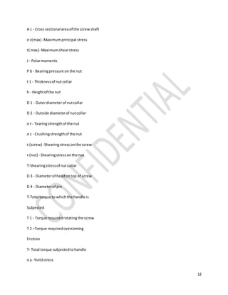 12
A c - Cross sectional areaof the screwshaft
σ c(max) -Maximumprincipal stress
τ( max)- Maximumshearstress
J - Polarmoments
P b - Bearingpressure onthe nut
t 1 - Thicknessof nut collar
h - Heightof the nut
D 1 - Outerdiameterof nutcollar
D 2 - Outside diameterof nutcollar
σ t - Tearingstrengthof the nut
σ c - Crushingstrengthof the nut
τ (screw) -Shearingstressonthe screw
τ (nut) - Shearingstressonthe nut
Τ-Shearingstressof nutcollar
D 3 - Diameterof headontop of screw
D 4 - Diameterof pin
T-Total torque to whichthe handle is
Subjected
T 1 - Torque requiredrotatingthe screw
T 2 –Torque requiredovercoming
Friction
T- Total torque subjectedtohandle
σ y -Yieldstress
 