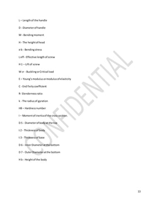 13
L – Lengthof the handle
D - Diameterof handle
M - Bendingmoment
H - The heightof head
σ b - Bendingstress
L eff - Effective lengthof screw
H 1 – Liftof screw
W cr - BucklingorCritical load
E – Young’smodulusormodulusof elasticity
C - End fixitycoefficient
R- Slendernessratio
k - The radiusof gyration
HB – Hardnessnumber
I − Momentof inertiaof the cross section.
D 5 - Diameterof bodyat the top
t 2 - Thicknessof body
t 3 - Thicknessof base
D 6 - InnerDiameteratthe bottom
D 7 - OuterDiameteratthe bottom
H b - Heightof the body
 