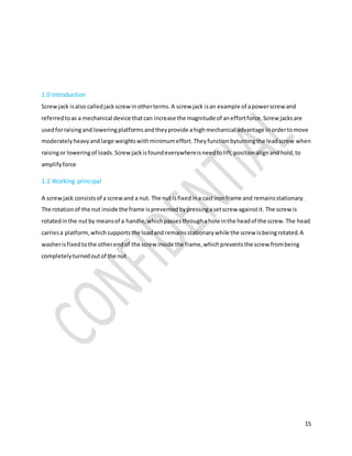15
1.0 Introduction
Screwjack isalso calledjackscrewinotherterms.A screw jack isan example of apowerscrew and
referredtoas a mechanical device thatcan increase the magnitude of aneffortforce.Screw jacksare
usedforraisingand loweringplatformsandtheyprovide ahighmechanical advantage inordertomove
moderatelyheavyandlarge weightswithminimumeffort.Theyfunctionbyturningthe leadscrew when
raisingor loweringof loads.Screwjackisfoundeverywhereisneedtolift,positionalignandhold,to
amplifyforce
1.1 Working principal
A screwjack consistsof a screwand a nut. The nut isfixedina cast ironframe and remainsstationary.
The rotationof the nut inside the frame ispreventedbypressingasetscrew againstit. The screw is
rotatedinthe nutby meansof a handle,whichpassesthroughahole inthe headof the screw.The head
carriesa platform,whichsupportsthe loadandremainsstationarywhile the screw isbeingrotated.A
washerisfixedtothe otherendof the screw inside the frame,whichpreventsthe screw frombeing
completelyturnedoutof the nut
 