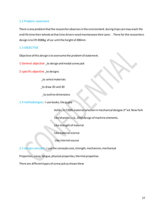 17
1.2 Problem statement
There isone problemthatthe researcherobservesinthe environment.duringtripe carsmayreach the
endlife time theirwheelsatthat time driversneedmaintenance theircares . There for the researchers
designistolift3500kg of car until the heightof 200mm.
1.3 OBJECTIVE
Objective of thisdesignistoovercome the problemof statement.
1 General objective _to designandmodal screw jack
2 specific objective _to designs
_to selectmaterials
_to draw 2D and 3D
_to outline dimensions
1.4 methodologies: I use books,like gupta
Ashby,m.f 2005.material selectioninmechanical designe.3rd
ed.NewYork
Like bhandari,v.b.,2010.designof machine elements.
Like strengthof material
Like material science
Like internetsource
1.5 design concepts: I use the conceptscost,strength,mechanism, mechanical
Properties,creep,fatigue,physical properties,thermal properties.
There are differenttypesof screwjackasshownblew
 