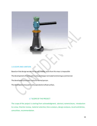 19
1.6 SCOPE AND LIMITION
Basedon that designwe are liftingonly3500kg.more than thismass isimpossible
The developmentof screwjackisonlyprototype notreadyfunctioningascommercial.
The developedscrew jackisonlyfornormal person.
The developedscrew jackisonlyoperatedonafloatsurface.
1.7 SCOPE OF THE PROJECT
The scope of the project is starting from acknowledgment, abstract, nomenclature, introduction
to screw, litracher review, material selection, force analysis, design analyses, result and diction,
conculition, recommendation.
 