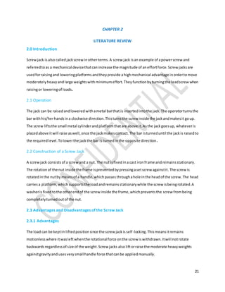 21
CHAPTER 2
LITERATURE REVIEW
2.0 Introduction
Screwjack isalso calledjackscrewinotherterms.A screw jack isan example of apowerscrew and
referredtoas a mechanical device thatcanincrease the magnitude of aneffortforce.Screw jacksare
usedforraisingand loweringplatformsandtheyprovide ahighmechanical advantage inordertomove
moderatelyheavyandlarge weightswithminimumeffort.Theyfunctionbyturningthe leadscrewwhen
raisingor loweringof loads.
2.1 Operation
The jack can be raisedandloweredwithametal barthat is insertedintothe jack.The operatorturnsthe
bar withhis/herhandsina clockwise direction.Thisturnsthe screw insidethe jackandmakesit goup.
The screw liftsthe small metal cylinderandplatformthatare above it.Asthe jackgoesup, whateveris
placedabove itwill raise aswell,once the jackmakescontact.The bar isturneduntil the jackis raisedto
the requiredlevel.Tolowerthe jackthe bar isturnedinthe opposite direction.
2.2 Construction of a Screw Jack
A screwjack consistsof a screwand a nut. The nut isfixedina cast ironframe and remainsstationary.
The rotationof the nut inside the frame ispreventedbypressingasetscrew againstit. The screw is
rotatedinthe nutby meansof a handle,whichpassesthroughahole inthe headof the screw.The head
carriesa platform,whichsupportsthe loadandremainsstationarywhile the screw isbeingrotated.A
washerisfixedtothe otherendof the screw inside the frame,whichpreventsthe screw frombeing
completelyturnedoutof the nut.
2.3 Advantages and Disadvantages of the Screw Jack
2.3.1 Advantages
The load can be keptin liftedpositionsince the screw jackisself-locking.Thismeansitremains
motionlesswhere itwasleftwhenthe rotationalforce onthe screw iswithdrawn.Itwill notrotate
backwardsregardlessof size of the weight.Screw jacks alsoliftorraise the moderate heavyweights
againstgravityand usesverysmall handle force thatcanbe appliedmanually.
 