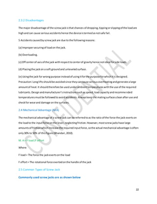 22
2.3.2 Disadvantages
The major disadvantage of the screwjackisthat chances of dropping,tippingorslippingof the loadare
highand can cause seriousaccidentshence the deviceistermedasnotsafe fail.
5 Accidentscausedbyscrewjackare due to the followingreasons:
(a) Impropersecuringof loadon the jack.
(b) Overloading.
(c) Off centerof axisof the jack withrespecttocenterof gravityhence notideal forside loads.
(d) Placingthe jackon a soft groundand unleveledsurface.
(e) Usingthe jack for wrongpurpose insteadof usingitforthe purpose forwhichitis designed.
Precaution:Longliftsshouldbe avoidedsince theycancause seriousoverheatingandgenerate alarge
amountof heat.It shouldtherefore be usedunderambienttemperatureswiththe use of the required
lubricants.Designandmanufacturer’sinstructionssuchasspeed,loadcapacityandrecommended
temperaturesmustbe followedtoavoidaccidents.Alwayskeepthe matingsurfacescleanafteruse and
checkfor wearand damage on the surfaces.
2.4 Mechanical Advantage (M.A)
The mechanical advantage of a screwjack can be referredtoas the ratio of the force the jack exertson
the loadto the inputforce onthe lever,neglectingfriction.However,mostscrew jackshave large
amountsof frictionwhichincrease the requiredinputforce,sothe actual mechanical advantage isoften
only30% to 50% of thisfigure (Bhandari,2010).
M. A = F load/F effort
Where
F load= The force the jackexertsonthe load
F effort= The rotational force exertedonthe handle of the jack
2.5 Common Types of Screw Jack
Commonly used screw jacks are as shown below
 
