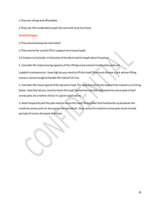 25
ü They are cheapand affordable.
ü Theycan liftsmoderatelyloadslike carswithverylessforce.
Disadvantages
ü Theyshouldalwaysbe lubricated.
ü Theycannot be usedto liftorsupportveryheavyloads.
2.6 Factors to ConsiderinSelectionof the BestJackforApplicationPurposes
1. Considerthe loadcarryingcapacity of the liftingscrew (columnload) whenjacksare
Loadedincompression.Howhighdoyouneedto liftthe load?One mustchoose a jack whose lifting
screwis stoutenoughtohandle the loadat full rise.
2. Considerthe travel speedof the dynamicload.The speedatwhichthe loadwill be movedisalimiting
factor. Howfast doyou needtomove the load?Sometimesdouble leadmachine screw jacksorball
screwjacks are a betterchoice in a givenapplication.
3. How frequentlywill the jackneedtomove the load?Rememberthatheatbuildsupbetweenthe
machine screwsandnut duringnormal operation. Dutycyclesformachine screw jacksmustinclude
periodsof restto dissipate thatheat.
 