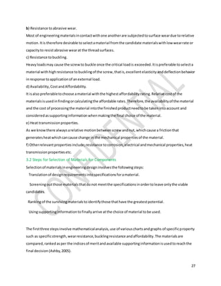 27
b) Resistance toabrasive wear.
Most of engineeringmaterialsincontactwithone anotherare subjectedtosurface weardue torelative
motion.Itis therefore desirable toselectamaterial fromthe candidate materialswithlow wearrate or
capacityto resistabrasive wearat the threadsurfaces.
c) Resistance tobuckling.
Heavyloadsmay cause the screwto buckle once the critical loadis exceeded.Itispreferable toselecta
material withhighresistance tobucklingof the screw,thatis,excellentelasticityanddeflectionbehavior
inresponse toapplicationof anexternal load.
d) Availability,CostandAffordability.
It isalso preferabletochoose amaterial withthe highestaffordabilityrating.Relative costof the
materialsisusedinfindingorcalculatingthe affordable rates.Therefore,the availabilityof the material
and the cost of processingthe material intothe finishedproductneedtobe takenintoaccount and
consideredassupportinginformationwhenmakingthe final choice of the material.
e) Heat transmissionproperties.
As we knowthere alwaysarelative motionbetweenscrew andnut,whichcause a frictionthat
generatesheatwhichcancause change in the mechanical propertiesof the material.
f) Otherrelevantpropertiesinclude;resistance tocorrosion,electrical andmechanical properties,heat
transmissionpropertiesetc.
3.2 Steps for Selection of Materials for Components
Selectionof materialsinengineeringdesigninvolvesthe followingsteps:
Translationof designrequirementsintospecificationsforamaterial.
Screeningoutthose materialsthatdonot meetthe specificationsinordertoleave onlythe viable
candidates.
Rankingof the survivingmaterialstoidentifythose thathave the greatestpotential.
Usingsupportinginformationtofinallyarrive atthe choice of material tobe used.
The firstthree stepsinvolve mathematicalanalysis,use of variouschartsandgraphs of specificproperty
such as specificstrength,wearresistance,bucklingresistance andaffordability.The materialsare
compared,rankedasper the indicesof meritandavailable supportinginformationisusedtoreachthe
final decision(Ashby,2005).
 
