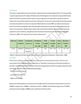 31
3.3.2 Screw
The screw issubjectedtotensional moment,compressive force andbendingmoment.The screw profile
issquare type because of itshigherefficiencyandself-lockingbutnotcomparedto trapezoidal threads.
Square threadsare usuallyturnedonlathesusingasingle pointcuttingtool alsosquare threadsare
weakat the root and thisleadstouse of free cuttingsteel.Screwsare usuallymade of steelwhere great
resistance toweatherorcorrosionisrequired.Mostfastenersclose to90% use carbon steel because
steel hasexcellentworkability,offersabroadrange of attainable combinationsof strengthproperties
and itis lessexpensive.Mediumplaincarbonsteel canbe heattreatedforthe purpose of improving
propertiessuchashardness,strength(tensileandyield),the desiredresultsare therefore obtained
(Fasteners,2005).This leadstothe use of plaincarbonsteels.
Table3.2: MechanicalPropertiesof Plain carbon steel – Appendix B(Nyanja’s,18December, 2006)
3.3.3 Nut
There existsarelative motionbetweenthe screw andthe nutwhichcausesfriction,frictioninturn
causeswearof the material usedforscrew and nut.Therefore,itrequiresone of the twomembersto
be softer.A suitable material forthe nutistherefore phosphorbronze whichisacopperalloywithsmall
percentage of leadandhas the followingadvantages;
Goodcorrosionresistance.
Lowcoefficientof friction.
Hightensile strength.
Bronze has 0.2% phosphorto increase tensile strengthandthe yieldstressesmaybe takenas;tension=
125MPa, compression=150MPa, yieldstressinshear= 105MPa withsafe bearingpressure of 15MPa,
ultimate tensile strengthis190MPa anda coefficient of frictionof 0.1.
 