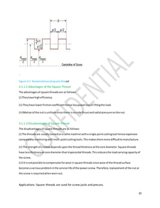 33
`
Figure 3.1: Nomenclatureof squarethread
3.1.1.2 Advantages of the Square Thread
The advantagesof square threadsare as follows:
(i) Theyhave highefficiency.
(ii) Theyhave lowerfrictioncoefficienthence lesspowerlossinliftingthe load.
(iii)Motionof the nutisuniformsince there isnoside thrustandradial pressure onthe nut.
3.1.1.3 Disadvantages of Square Thread
The disadvantagesof square threadsare as follows:
(i) The threadsare usuallyturnedonalathe machine witha single pointcuttingtool hence expensive
comparedto machiningwithmulti-pointcuttingtools.Thismakesthemmore difficulttomanufacture.
(ii) The strengthof a screwdependsuponthe threadthicknessatthe core diameter.Square threads
have lessthicknessatcore diameterthantrapezoidal threads.Thisreducesthe loadcarryingcapacityof
the screw.
(iii) Itisnotpossible tocompensate forwearinsquare threadssince wearof the threadsurface
becomesaseriousprobleminthe service life of the powerscrew.Therefore,replacementof the nutor
the screwis requiredwhenwornout.
Applications: Square threads are used for screw-jacks and presses.
 