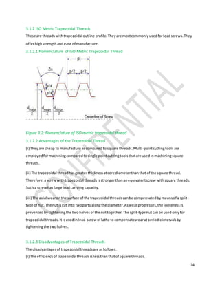 34
3.1.2 ISO Metric Trapezoidal Threads
These are threadswithtrapezoidal outline profile.Theyare mostcommonlyusedforleadscrews.They
offerhighstrengthandease of manufacture.
3.1.2.1 Nomenclature of ISO Metric Trapezoidal Thread
Figure 3.2: Nomenclature of ISO metric trapezoidal thread
3.1.2.2 Advantages of the Trapezoidal Thread
(i) Theyare cheap to manufacture ascomparedto square threads.Multi-pointcuttingtoolsare
employedformachiningcomparedtosingle pointcuttingtoolsthatare usedinmachiningsquare
threads.
(ii) The trapezoidal threadhasgreaterthicknessatcore diameterthanthat of the square thread.
Therefore,ascrewwithtrapezoidal threadsisstrongerthananequivalentscrew withsquare threads.
Such a screwhas large loadcarrying capacity.
(iii) The axial wearonthe surface of the trapezoidal threadscanbe compensatedbymeansof a split-
type of nut. The nut iscut into twoparts alongthe diameter.Aswearprogresses,the loosenessis
preventedbytighteningthe twohalvesof the nuttogether.The split-type nutcanbe usedonlyfor
trapezoidal threads.Itisusedinlead-screw of lathe tocompensatewearatperiodicintervalsby
tighteningthe twohalves.
3.1.2.3 Disadvantages of Trapezoidal Threads
The disadvantagesof trapezoidal threadsare asfollows:
(i) The efficiencyof trapezoidalthreadsislessthanthatof square threads.
 