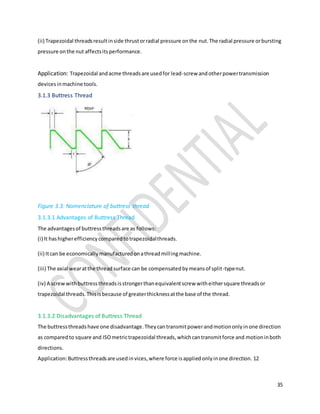 35
(ii) Trapezoidal threadsresultinside thrustorradial pressure onthe nut.The radial pressure orbursting
pressure onthe nut affectsitsperformance.
Application: Trapezoidal andacme threadsare usedfor lead-screw andotherpowertransmission
devicesinmachine tools.
3.1.3 Buttress Thread
Figure 3.3: Nomenclature of buttress thread
3.1.3.1 Advantages of Buttress Thread
The advantagesof buttressthreadsare as follows:
(i) It hashigherefficiencycomparedtotrapezoidalthreads.
(ii) Itcan be economicallymanufacturedonathreadmillingmachine.
(iii) The axial wearatthe threadsurface can be compensatedbymeansof split-typenut.
(iv) A screwwithbuttressthreadsisstrongerthanequivalentscrew witheithersquare threadsor
trapezoidal threads.Thisisbecause of greaterthicknessatthe base of the thread.
3.1.3.2 Disadvantages of Buttress Thread
The buttressthreadshave one disadvantage.Theycantransmitpowerandmotiononlyinone direction
as comparedto square and ISOmetrictrapezoidal threads,whichcantransmitforce and motioninboth
directions.
Application:Buttressthreadsare usedinvices,where force isappliedonlyinone direction. 12
 