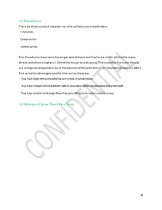 36
3.2 Thread Series
There are three standardthreadseriesinthe unifiedscrew threadsystem;
Fine series
Coarse series
Normal series
Fine threadserieshave more threadsperaxial distance andthushave asmallerpitchwhile coarse
threadserieshave alarge pitch (fewerthreadsperaxial distance).Thisshowsthatfine seriesthreads
are strongeras comparedto coarse threadseriesof the same dimensions(diameter) (Fasteners,2005).
Fine serieshasadvantagesoverthe otherseries,these are;
Theyhave large stressareashence are strong incompression.
Theyhave a largerminordiameterwhichdevelopshighertensionalandshearstrength.
Theyhave smallerhelix angle therefore permittingcloseradjustmentaccuracy.
3.3 Definition of Screw Thread Basic Terms
 