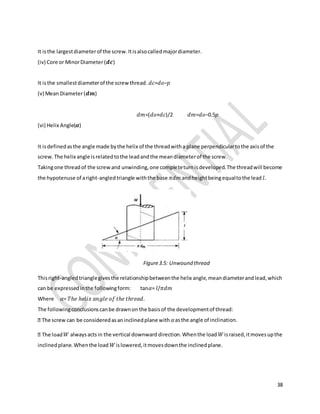 38
It isthe largestdiameterof the screw.Itisalsocalledmajordiameter.
(iv) Core or MinorDiameter(𝒅𝒄)
It isthe smallestdiameterof the screwthread. 𝑑𝑐=𝑑𝑜−𝑝
(v) Mean Diameter(𝒅𝒎)
𝑑𝑚=(𝑑𝑜+𝑑𝑐)/2 𝑑𝑚=𝑑𝑜−0.5𝑝
(vi) Helix Angle(𝜶)
It isdefinedasthe angle made bythe helix of the threadwitha plane perpendiculartothe axisof the
screw.The helix angle isrelatedtothe leadandthe meandiameterof the screw.
Takingone threadof the screwand unwinding,one completeturnisdeveloped.The threadwill become
the hypotenuse of aright-angledtriangle withthe base 𝜋𝑑𝑚 andheightbeingequaltothe lead 𝑙.
Figure3.5: Unwound thread
Thisright-angledtrianglegivesthe relationshipbetweenthe helix angle,meandiameterandlead,which
can be expressedinthe followingform: tan𝛼= 𝑙/𝜋𝑑𝑚
Where 𝛼= 𝑇ℎ𝑒 ℎ𝑒𝑙𝑖𝑥 𝑎𝑛𝑔𝑙𝑒 𝑜𝑓 𝑡ℎ𝑒 𝑡ℎ𝑟𝑒𝑎𝑑.
The followingconclusionscanbe drawnon the basisof the developmentof thread:
𝛼asthe angle of inclination.
𝑊 alwaysactsin the vertical downward direction.Whenthe load 𝑊israised,itmovesupthe
inclinedplane.Whenthe load 𝑊islowered,itmovesdownthe inclinedplane.
 