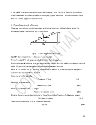 39
𝑊 israisedor loweredbymeansof animaginaryforce 𝑃 actingat the meanradiusof the
screw.The force 𝑃 multipliedbythe meanradius(𝑑𝑚/2) givesthe torque 𝑇requiredtoraise orlower
the load.Force 𝑃 isperpendiculartoload 𝑊.
3.4 Torque Requirement - LiftingLoad
The screw isconsideredasaninclinedplane withinclination 𝛼whenthe loadisbeingraised.The
followingforcesactat a pointon thisinclinedplane:
Figure3.6: Force diagramforlifting load
Load 𝑾: It alwaysactsin the vertical downwarddirection.
Normal reaction 𝑵: It acts perpendicular(normal) tothe inclinedplane.
Frictional force 𝝁𝑵:Frictional force actsopposite tothe motion.Since the loadismovingupthe inclined
plane,frictional force actsalongthe inclinedplane indownwarddirection.
Effort 𝑷: The effort 𝑃 acts ina directionperpendiculartothe load 𝑊.It may act towardsthe rightto
overcome the frictionandraise the load.
Resolvingforceshorizontally,
𝑃=𝜇𝑁cos𝛼+𝑁sin𝛼 (3.0)
Resolvingforcesvertically,
𝑊=𝑁cos𝛼−𝜇𝑁sin𝛼 (3.1)
Dividingequation(3.0) 𝑏𝑦(3.1) we get:
𝑃=(𝜇cos𝛼+sin𝛼)(cos𝛼−𝜇sin𝛼) (3.2)
Dividingthe numeratoranddenominatorof the righthandside of equation(3.2) by 𝑐𝑜𝑠 𝛼 we get:
𝑃=(𝜇+tan𝛼)(1−𝜇tan𝛼) (3.3)
The coefficientof frictionμcanbe expressedasfollows:
𝜇=tan𝜃 (3.4)
 