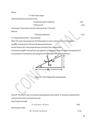 40
Where
𝜃 = the frictionangle.
Substituting(3.4) intoequation(3.3),
𝑃=(tan𝜃+tan𝛼)/(1−tan𝜃tan𝛼) (3.5)
𝑃=𝑊tan(𝛼+𝜃) (3.6)
The torque 𝑇 requiredtoraise the loadis givenby: 𝑇=𝑃×𝑑𝑚/2
Whence
𝑇=[𝑊tan(𝛼+𝜃)]𝑑𝑚/2 (3.7)
3.5 Torque Requirement - LoweringLoad
Whenthe loadis beinglowered,the followingforcesactat a pointonthe inclinedplane:
Load 𝑾: It alwaysactsin the vertical downwarddirection.
Normal reaction 𝑵: It acts perpendicular(normal) tothe inclinedplane.
Frictional force 𝝁𝑵:Frictional force actsopposite tothe motion.Since the loadismovingdownthe
inclinedplane,frictional force actsalong the inclinedplane inthe upwarddirection
Figure 3.7: Force diagramforlowering load
Effort 𝑷: The effort 𝑃 acts ina directionperpendiculartothe load 𝑊.It shouldact towardsleftto
overcome the frictionandlowerthe load.
Resolvinghorizontally,
𝑃 = 𝜇 𝑁 𝑐𝑜𝑠 𝛼 − 𝑁 𝑠𝑖𝑛 𝛼 (3.8)
Resolvingvertically,
𝑊 = 𝑁 𝑐𝑜𝑠 𝛼 + 𝜇 𝑁 𝑠𝑖𝑛 𝛼 (3.9)
 