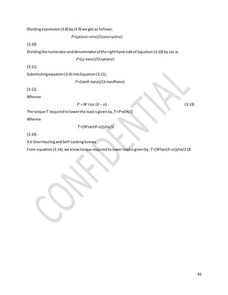 41
Dividingexpression(3.8) by(3.9) we get as follows:
𝑃=(𝜇cos𝛼−sin𝛼)/(cos𝛼+𝜇sin𝛼)
(3.10)
Dividingthe numeratoranddenominatorof the righthandside of equation(3.10) by cos α:
𝑃=(𝜇−tan𝛼)/(1+𝜇tan𝛼)
(3.11)
Substitutingequation(3.4) intoEquation(3.11),
𝑃=(tan𝜃−tan𝛼)/(1+tan𝜃tan𝛼)
(3.12)
Whence
𝑃 = 𝑊 𝑡𝑎𝑛 (𝜃 − 𝛼) (3.13)
The torque 𝑇 requiredtolowerthe loadisgivenby, 𝑇=𝑃×𝑑𝑚/2
Whence
𝑇=[𝑊tan(𝜃−𝛼)]𝑑𝑚/2
(3.14)
3.6 OverHaulingandSelf-LockingScrews
From equation(3.14),we knowtorque requiredtolowerloadisgivenby: 𝑇=[𝑊tan(𝜃−𝛼)]𝑑𝑚/218
 