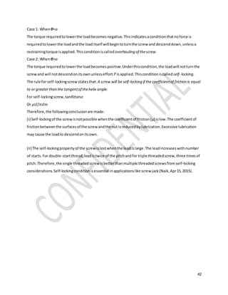 42
Case 1: When 𝜽<𝛼
The torque requiredtolowerthe loadbecomesnegative.Thisindicatesaconditionthatnoforce is
requiredtolowerthe loadandthe load itself will begintoturnthe screw and descenddown,unlessa
restrainingtorque isapplied.Thisconditioniscalledoverhauling of thescrew.
Case 2: When 𝜽>𝛼
The torque requiredtolowerthe loadbecomespositive.Underthiscondition,the loadwill notturnthe
screwand will notdescendonitsownunlesseffort 𝑃isapplied.Thisconditioniscalled self- locking.
The rule for self-lockingscrewstatesthat:A screw will be self-locking if the coefficientof friction is equal
to or greaterthan the tangentof thehelix angle.
For self-lockingscrew,tan𝜃≥tan𝛼
Or 𝜇≥𝑙/𝜋𝑑𝑚
Therefore,the followingconclusionare made:
(i) Self-lockingof the screwisnotpossible whenthe coefficientof friction(μ) islow.The coefficientof
frictionbetweenthe surfacesof the screw andthe nut isreducedbylubrication.Excessive lubrication
may cause the loadto descendonitsown.
(ii) The self-lockingpropertyof the screw islostwhenthe leadislarge.The leadincreaseswithnumber
of starts.For double-startthread,leadistwice of the pitchandfor triple threadedscrew,three timesof
pitch.Therefore,the single threadedscrew isbetterthanmultiple threadedscrewsfromself-locking
considerations.Self-lockingconditionisessential inapplicationslike screw jack(Naik,Apr15,2015).
 
