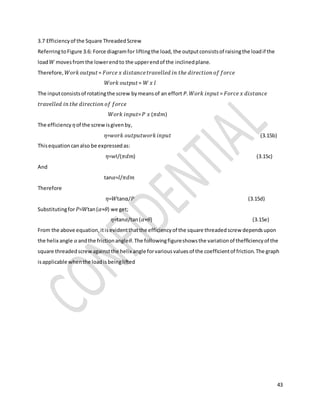 43
3.7 Efficiencyof the Square ThreadedScrew
ReferringtoFigure 3.6: Force diagramfor liftingthe load,the outputconsistsof raisingthe loadif the
load 𝑊 movesfromthe lowerendto the upperendof the inclinedplane.
Therefore, 𝑊𝑜𝑟𝑘 𝑜𝑢𝑡𝑝𝑢𝑡= 𝐹𝑜𝑟𝑐𝑒 𝑥 𝑑𝑖𝑠𝑡𝑎𝑛𝑐𝑒 𝑡𝑟𝑎𝑣𝑒𝑙𝑙𝑒𝑑 𝑖𝑛 𝑡ℎ𝑒 𝑑𝑖𝑟𝑒𝑐𝑡𝑖𝑜𝑛 𝑜𝑓 𝑓𝑜𝑟𝑐𝑒
𝑊𝑜𝑟𝑘 𝑜𝑢𝑡𝑝𝑢𝑡= 𝑊 𝑥 𝑙
The inputconsistsof rotatingthe screw bymeansof an effort P. 𝑊𝑜𝑟𝑘 𝑖𝑛𝑝𝑢𝑡= 𝐹𝑜𝑟𝑐𝑒 𝑥 𝑑𝑖𝑠𝑡𝑎𝑛𝑐𝑒
𝑡𝑟𝑎𝑣𝑒𝑙𝑙𝑒𝑑 𝑖𝑛 𝑡ℎ𝑒 𝑑𝑖𝑟𝑒𝑐𝑡𝑖𝑜𝑛 𝑜𝑓 𝑓𝑜𝑟𝑐𝑒
𝑊𝑜𝑟𝑘 𝑖𝑛𝑝𝑢𝑡= 𝑃 𝑥 (𝜋𝑑𝑚)
The efficiency 𝜂of the screwisgivenby,
𝜂=𝑤𝑜𝑟𝑘 𝑜𝑢𝑡𝑝𝑢𝑡𝑤𝑜𝑟𝑘 𝑖𝑛𝑝𝑢𝑡 (3.15b)
Thisequationcanalso be expressedas:
𝜂=𝑤l/(𝜋𝑑𝑚) (3.15c)
And
tan𝛼=𝑙/𝜋𝑑𝑚
Therefore
𝜂=𝑊tanα/𝑃 (3.15d)
Substitutingfor 𝑃=𝑊tan(𝛼+𝜃) we get;
𝜂=tan𝛼/tan(𝛼+𝜃) (3.15e)
From the above equation,itisevidentthatthe efficiencyof the square threadedscrew dependsupon
the helix angle 𝛼andthe frictionangle𝜃.The followingfigureshowsthe variationof thefficiencyof the
square threadedscrewagainstthe helix angle forvariousvaluesof the coefficientof friction.The graph
isapplicable whenthe loadisbeinglifted
 