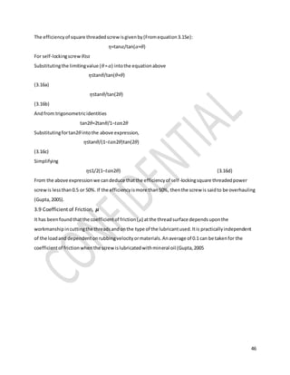46
The efficiencyof square threadedscrewisgivenby(Fromequation3.15e):
𝜂=tan𝛼/tan(𝛼+𝜃)
For self-lockingscrew 𝜃≥𝛼
Substitutingthe limitingvalue (𝜃= 𝛼) intothe equationabove
𝜂≤tan𝜃/tan(𝜃+𝜃)
(3.16a)
𝜂≤tan𝜃/tan(2𝜃)
(3.16b)
Andfrom trigonometricidentities
tan2𝜃=2tan𝜃/1−𝑡𝑎𝑛2𝜃
Substitutingfortan2𝜃intothe above expression,
𝜂≤tan𝜃/(1−𝑡𝑎𝑛2𝜃)tan(2𝜃)
(3.16c)
Simplifying
𝜂≤1/2(1−𝑡𝑎𝑛2𝜃) (3.16d)
From the above expressionwe candeduce thatthe efficiencyof self-lockingsquare threadedpower
screwis lessthan0.5 or 50%. If the efficiencyismore than50%, thenthe screw is saidto be overhauling
(Gupta,2005).
3.9 Coefficient of Friction, 𝝁
It has beenfoundthatthe coefficientof friction(𝜇) atthe threadsurface dependsuponthe
workmanshipincuttingthe threadsandonthe type of the lubricantused.Itis practicallyindependent
of the loadand dependentonrubbingvelocityormaterials.Anaverage of 0.1 can be takenfor the
coefficientof frictionwhenthe screwislubricatedwithmineral oil (Gupta,2005
 