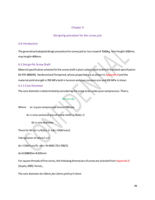 49
Chapter 4
Designing procedure for the screw jack
4.0 introduction
The generalizedadopteddesignprocedureforscrew jackto rise a loadof 3500kg, mini height=200mm,
max height=400mm
4.1 Design for Screw Shaft
Material specificationselectedforthe screw shaftisplaincarbonsteel toBritishStandard specification
BS 970 080M30, HardenedandTempered,whose propertiesare asshownin Appendix Band the
material yieldstrengthis700 MPa bothin tensionandpure compressionand450 MPa inshear.
4.1.1 Core Diameter
The core diameterisdeterminedbyconsideringthe screw tobe underpure compression.Thatis;
W=cAc
Where c ispure compression stress=700mpa
Ac is crosssectional areaof screw shaft=/4(dc)2
Dc is core diameter
There for W=c/4(dc)2dc=(4W/c/)
Takingfactor of safetyf.s=5
dc=(4W/c/5)dc=48583.75/700/5)
dc=0.008835m=8.835mm
For square threadsof fine series,the followingdimensionsof screw are selectedfrom Appendix D
(Gupta,2005) hence,,
The core diameterdc=10mm,do=12mm,pitchp=l=2mm
 