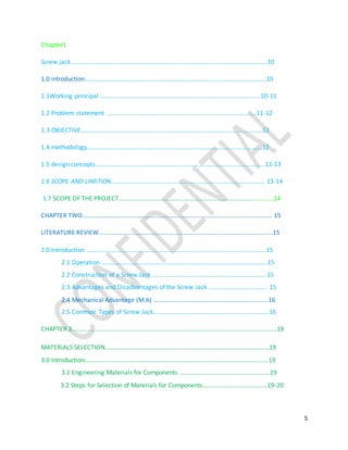 5
Chapter1
Screw jack ………………………………………………………………………………………………………….….10
1.0 introduction……………………………………………………………………………………………………..10
1.1Working principal ……………………………………………………………………………………......10-11
1.2 Problem statement ........................................................................................11-12
1.3 OBJECTIVE……………………………………………………………………………………………….…….12
1.4 methodology………………………………………………………………………………………………….12
1.5 design concepts……………………………………………………………………………………………...12-13
1.6 SCOPE AND LIMITION……………………………………………………………………………….……. 13-14
1.7 SCOPE OF THE PROJECT………………………………………………………………………………………14
CHAPTER TWO…………………………………………………………………………………………………………. 15
LITERATURE REVIEW………………………………………………………………………………………………...15
2.0 Introduction …………………………………………………………………………………………………...15
2.1 Operation …………………………………………………………………………………………….15
2.2 Construction of a Screw Jack ………………………………………………………….…...15
2.3 Advantages and Disadvantages of the Screw Jack ………………………………. 15
2.4 Mechanical Advantage (M.A) ………………………………………………………….…...16
2.5 Common Types of Screw Jack…………………………………………………………….….16
CHAPTER 3…………………………………………………………………………………………………………………..19
MATERIALS SELECTION……………………………………………………………………………………………19
3.0 Introduction…………………………………………………………………………………………………...…19
3.1 Engineering Materials for Components ………………………………………………...19
3.2 Steps for Selection of Materials for Components…………………………….….…19-20
 