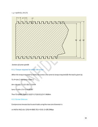 50
 = tan=0.1, =5.71
Section of screw spindle
4.1.2 Torque required to rotate the screw
When the torquerequired to rotate thescrew is the sameto torquerequired lift the load is given by
T1PdmWtandm
dmdodc121011mm
tanldm2110.05787
ThenT1=(8583.75tan(3.312275.71)0.011)/2=7.496Nm
4.1.3 Screw Stresses
Compressive stressesduotoaxial loadsusingthe new core diameteris
c=W/Ac=W/(dc2/4)=48583.75/0.012=109.29Mpa
 