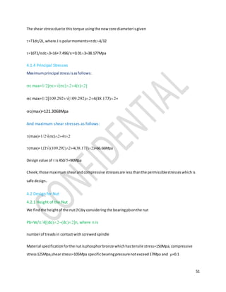 51
The shear stressdue to thistorque usingthe new core diameterisgiven
=T1dc/2J, where Jis polarmoments=dc4/32
=16T1/dc3=167.496/0.013=38.177Mpa
4.1.4 Principal Stresses
Maximumprincipal stressisasfollows:
c max=c(c)()
c max=..43.7=
cmax=121.3068Mpa
And maximum shear stresses as follows:
max=c
max=/2..=66.66Mpa
Designvalue of  is450=90Mpa
Cheek;those maximumshearandcompressive stressesare lessthanthe permissiblestresseswhichis
safe design.
4.2 Design for Nut
4.2.1 Height of the Nut
We findthe heightof the nut (h) by consideringthe bearingpbonthe nut
Pb=W/4dodcn, where n is
numberof treadsin contact withscrewedspindle
Material specificationforthe nutisphosphorbronze whichhastensile stress=150Mpa,compressive
stress125Mpa,shear stress=105Mpa specificbearingpressurenotexceed17Mpa and =0.1
 