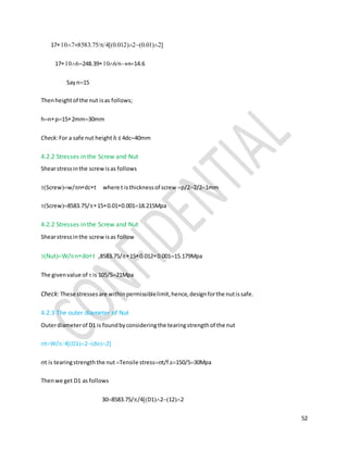 52
17=...
17248.39nn14.6
Sayn15
Thenheightof the nut isas follows;
hnp152mm30mm
Check:For a safe nut height ℎ ≤ 4dc40mm
4.2.2 Stresses in the Screw and Nut
Shearstressinthe screwisas follows
Screww/ndct where t isthicknessof screw p/22/21mm
Screw8583.75/150.010.00118.215Mpa
4.2.2 Stresses in the Screw and Nut
Shearstressinthe screwisas follow
NutW/ndot ,8583.75/150.0120.00115.179Mpa
The givenvalue of  is 105/521Mpa
Check: These stressesare withinpermissiblelimit,hence,designforthe nutissafe.
4.2.3 The outer diameter of Nut
Outerdiameterof D1 is foundbyconsideringthe tearingstrengthof the nut
tW/4D12do2
t is tearingstrengththe nut Tensile stresst/f.s150/530Mpa
Thenwe get D1 as follows
308583.75//4D12122
 