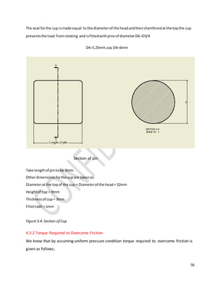 56
The seat forthe cup ismade equal to the diameterof the headandthenchamferedat the topthe cup
preventsthe load fromrotating and isfittedwithpine of diameterD4D3/4
D45.25mm,say D46mm
Section of pin
Take lengthof pinto be 9mm.
Otherdimensionsforthe cupare takenas:
Diameteratthe topof the cup = Diameterof the head= 52mm
Heightof cup = 9mm
Thicknessof cup= 3mm
Filletradii =1mm
Figure 5.4: Section of Cup
4.3.2 Torque Required to Overcome Friction
We know that by assuming uniform pressure condition torque required to overcome friction is
given as follows;
 
