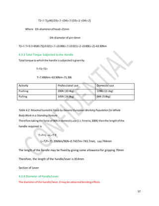 57
T2WD3D4D32D42
Where D3diameterof head21mm
D4diameterof pin6mm
T20.18583.750.0210.0060.02120.006263.90Nm
4.3.3 Total Torque Subjected to the Handle
Total torque towhichthe handle issubjectedisgivenby
TT1T2
T7.496Nm63.90Nm71.396
Activity Professional use Domestic use
Pushing 200N (20.4kg) 119N (12.1kg)
Pulling 145N (14.8kg) 96N (9.8kg)
Table 4.2: MaximalIsometricForceby General European Working Population forWhole
Body Work in a Standing Posture
Therefore takingthe force of 96N indomesticuse (J.J.Fereira,2004) thenthe lengthof the
handle required is
TFLLTF
LT/F71.396Nm/96N0.7437m743.7mm, say 744mm
The length of the handle may be fixed by giving some allowance for gripping 70mm
Therefore, the length of the handle/lever is 814mm
Section of Lever
4.3.4 Diameter of Handle/Lever
The diameterof the handle/lever,Dmaybe obtainedbendingeffects
 