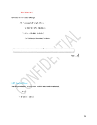 58
M32cD
Whilebtc700/5140Mpa
MForce appliedlengthof lever
M96N0.7437m71.395Nm
71.39532140106D
D0.0173m17.3mm,say D18mm
4.3.5 Height of Head
The heightof headis usuallytaken astwice the diameterof handle.
H2D
H218mm36mm
 