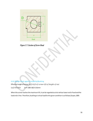 59
4.3.6 Design Check against Instability/Buckling
Effective lengthof screw, 𝐿𝑒𝑓𝑓=𝐿𝑖𝑓𝑡 𝑜𝑓 𝑠𝑐𝑟𝑒𝑤+ 1/2 𝑜𝑓 ℎ𝑒𝑖𝑔ℎ𝑡 𝑜𝑓 𝑛𝑢𝑡
𝐿𝑒𝑓𝑓=𝐻1+ℎ/2 Leff20030/2215mm
Whenthe screw reachesthe maximumlift,itcanbe regardedasstrut whose lowerendisfixedandthe
loadendis free.Therefore,bucklingorcritical loadforthisgivenconditionisasfollows(Gupta,2005
 