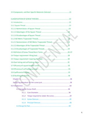 6
3.3 Components and their Specific Materials Selected ………………………….………….21
CLASSIFICATION OF SCREW THREADS ……………………………………………………….……..23
3.1 Introduction…………………………………………………………………………………………………..….23
3.1.1 Square Thread ……………………………………………………………………………………..……..…23
3.1.1.1 Nomenclature of Square Thread ………………………………………………………….23
3.1.1.2 Advantages of the Square Thread ……………………………….........................23
3.1.1.3 Disadvantages of Square Thread ……………………………………………………...…23
3.1.2 ISO Metric Trapezoidal Threads………………………………………………….............24
3.1.2.1 Nomenclature of ISO Metric Trapezoidal Thread ………………………...….…24
3.1.2.2 Advantages of the Trapezoidal Thread ………………………………….….…..........24
3.1.2.3 Disadvantages of Trapezoidal Threads……………………………….…………….…24
3.3 Definition of Screw Thread Basic Terms ………………………………………………..…26-27
3.4 Torque requirement lifting load………………………………………………………….......28
3.5 Torque requirement lowering the load…………………………………………….……...30
3.6 Over haling and self locking screw………………………………………………..............31
3.7 Efficiency of square treaded screw………………………………………………………..….33
3.8 Efficiency of self locking screws………………………………………………………………...35
3.9 Coefficient of friction………………………………………………………………………………...35
3.10 Buckling of columns………………………………………………………………………………...36
Chapter 4………………………………………………………………………………………………………..38
Designing procedure for the screw jack……………………………………………………….…38
4.0 Introduction………………………………………………………………………………………………….38
4.1 Design for Screw Shaft…………………………………………………………………..38
4.1.1 Core Diameter……………………………………………………………….38
4.1.2 Torque required to rotate the screw…………………………….….39
4.1.3 Screw Stresses………………………………………………………………..39
4.1.4 Principal Stresses…………………………………………………………….40
4.2 Design for Nut………………………………………………………………………………...40
 