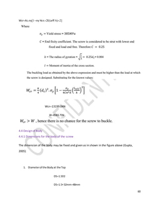 60
WcrAc.yy4cELeffk
 Wcr13199.04N
W8583.75N
4.4 Design of Body
4.4.1 Dimensions for the body of the screw
The dimension of the body may be fixed and given as in shown in the figure above (Gupta,
2005)
1. Diameterof the Bodyat the Top
D51.5D2
D51.532mm48mm
 